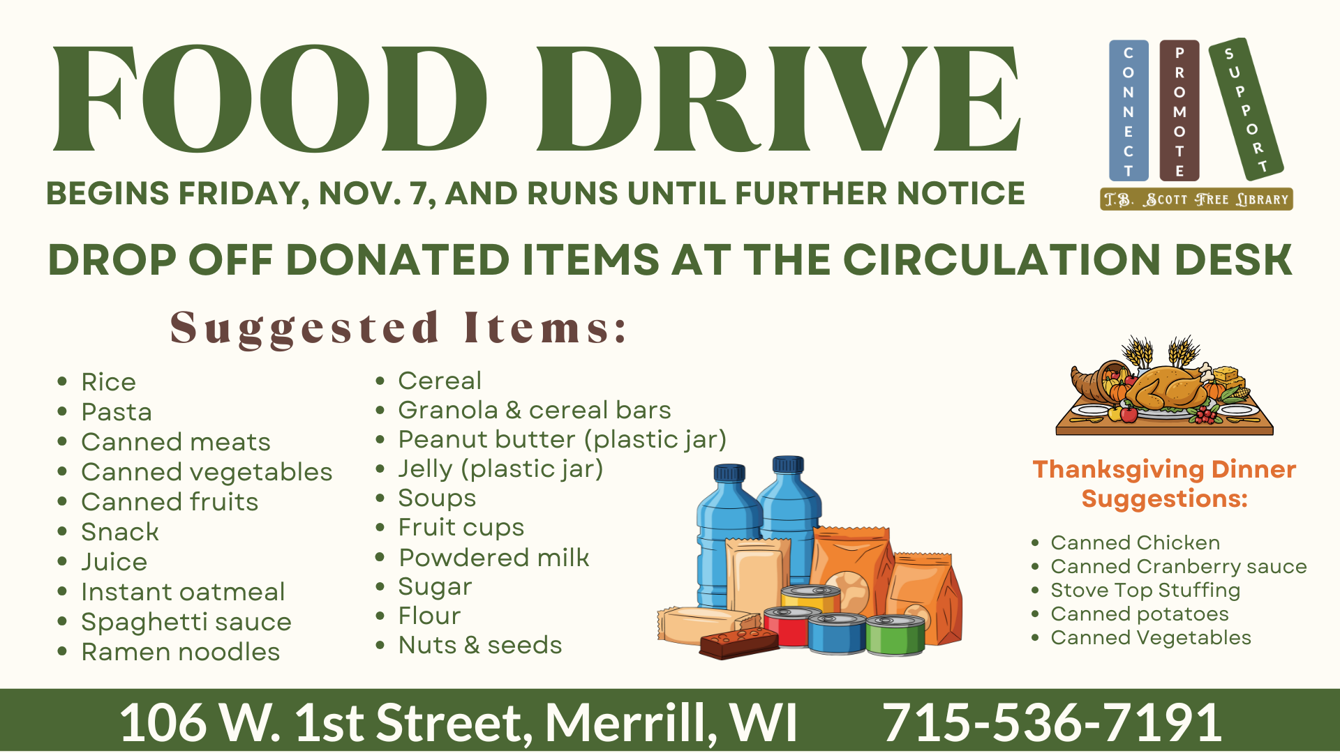 Food drive poster with donation suggestions, Thanksgiving items, and library contact information. Transcribed Text: FOOD DRIVE BEGINS FRIDAY, NOV. 7, AND RUNS UNTIL FURTHER NOTICE DROP OFF DONATED ITEMS AT THE CIRCULATION DESK Suggested Items: • Rice • Pasta • Canned meats • Canned vegetables • Canned fruits • Snack • Juice • Instant oatmeal • Spaghetti sauce • Ramen noodles • Cereal • Granola & cereal bars • Peanut butter (plastic jar) • Jelly (plastic jar) • Soups • Fruit cups • Powdered milk • Sugar • Flour • Nuts & seeds Thanksgiving Dinner Suggestions: • Canned Chicken • Canned Cranberry sauce • Stove Top Stuffing • Canned potatoes • Canned Vegetables
